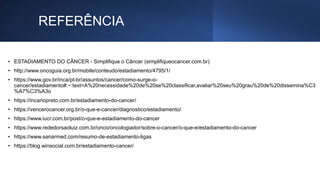 REFERÊNCIA
• ESTADIAMENTO DO CÂNCER - Simplifique o Câncer (simplifiqueocancer.com.br)
• http://www.oncoguia.org.br/mobile/conteudo/estadiamento/4795/1/
• https://www.gov.br/inca/pt-br/assuntos/cancer/como-surge-o-
cancer/estadiamento#:~:text=A%20necessidade%20de%20se%20classificar,avaliar%20seu%20grau%20de%20dissemina%C3
%A7%C3%A3o
• https://incariopreto.com.br/estadiamento-do-cancer/
• https://vencerocancer.org.br/o-que-e-cancer/diagnostico/estadiamento/
• https://www.iucr.com.br/post/o-que-e-estadiamento-do-cancer
• https://www.rededorsaoluiz.com.br/onco/oncologiador/sobre-o-cancer/o-que-e/estadiamento-do-cancer
• https://www.sanarmed.com/resumo-de-estadiamento-ligas
• https://blog.winsocial.com.br/estadiamento-cancer/
 