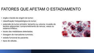 FATORES QUE AFETAM O ESTADIAMENTO
• órgão e tecido de origem do tumor;
• classificação histopatológica do tumor;
• extensão do tumor primário: tamanho ou volume; invasão de
tecidos adjacentes; comprometimento de nervos, vasos ou
sistema linfático;
• locais das metástases detectadas;
• dosagem de marcadores tumorais;
• estado funcional do paciente;
• tipos de células.
 