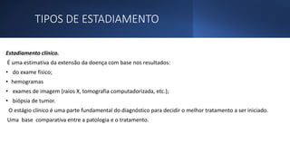 TIPOS DE ESTADIAMENTO
Estadiamento clínico.
É uma estimativa da extensão da doença com base nos resultados:
• do exame físico;
• hemogramas
• exames de imagem (raios X, tomografia computadorizada, etc.);
• biópsia de tumor.
O estágio clínico é uma parte fundamental do diagnóstico para decidir o melhor tratamento a ser iniciado.
Uma base comparativa entre a patologia e o tratamento.
 