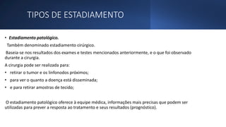TIPOS DE ESTADIAMENTO
• Estadiamento patológico.
Também denominado estadiamento cirúrgico.
Baseia-se nos resultados dos exames e testes mencionados anteriormente, e o que foi observado
durante a cirurgia.
A cirurgia pode ser realizada para:
• retirar o tumor e os linfonodos próximos;
• para ver o quanto a doença está disseminada;
• e para retirar amostras de tecido;
O estadiamento patológico oferece à equipe médica, informações mais precisas que podem ser
utilizadas para prever a resposta ao tratamento e seus resultados (prognóstico).
 