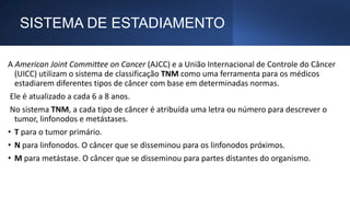 SISTEMA DE ESTADIAMENTO
A American Joint Committee on Cancer (AJCC) e a União Internacional de Controle do Câncer
(UICC) utilizam o sistema de classificação TNM como uma ferramenta para os médicos
estadiarem diferentes tipos de câncer com base em determinadas normas.
Ele é atualizado a cada 6 a 8 anos.
No sistema TNM, a cada tipo de câncer é atribuída uma letra ou número para descrever o
tumor, linfonodos e metástases.
• T para o tumor primário.
• N para linfonodos. O câncer que se disseminou para os linfonodos próximos.
• M para metástase. O câncer que se disseminou para partes distantes do organismo.
 