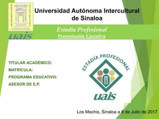 Estadía Profesional
Presentación Ejecutiva
Los Mochis, Sinaloa a 8 de Julio de 2017
Universidad Autónoma Intercultural
de Sinaloa
TITULAR ACADÉMICO:
MATRÍCULA:
PROGRAMA EDUCATIVO:
ASESOR DE E.P.
 