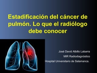 Estadificación del cáncer de
pulmón. Lo que el radiólogo
debe conocer
José David Albillo Labarra
MIR Radiodiagnóstico
Hospital Universitario de Salamanca.
 