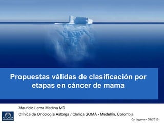 Propuestas válidas de clasificación por
etapas en cáncer de mama
Mauricio Lema Medina MD
Clínica de Oncología Astorga / Clínica SOMA - Medellín, Colombia
Cartagena – 08/2015
 
