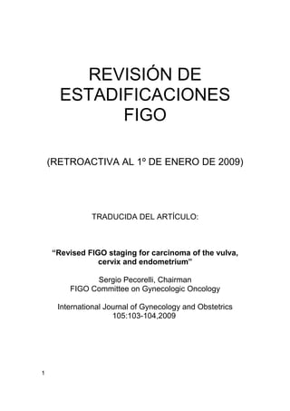 REVISIÓN DE
      ESTADIFICACIONES
            FIGO

    (RETROACTIVA AL 1º DE ENERO DE 2009)




              TRADUCIDA DEL ARTÍCULO:



    “Revised FIGO staging for carcinoma of the vulva,
                cervix and endometrium”

              Sergio Pecorelli, Chairman
        FIGO Committee on Gynecologic Oncology

     International Journal of Gynecology and Obstetrics
                     105:103-104,2009




1
 