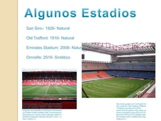 Algunos EstadiosSan Siro-: 1926- NaturalOldTrafford: 1910- NaturalEmiratesStadium: 2006- NaturalOmnilife: 2010- Sintéticohttp://www.google.com.mx/imgres?q=old+trafford&um=1&hl=es&biw=788&bih=376&tbm=isch&tbnid=STp8kvtv9QM6xM:&imgrefurl=http://www.stadiumguide.com/oldtrafford.htm&docid=mAbutuwHDouVPM&w=325&h=244&ei=hq6CTrjzAceHsAKxhMz0Dg&zoom=1&iact=rc&dur=0&page=1&tbnh=162&tbnw=258&start=0&ndsp=2&ved=1t:429,r:1,s:0&tx=182&ty=13http://www.google.com.mx/imgres?q=san+siro&um=1&hl=es&biw=788&bih=376&tbm=isch&tbnid=C2PDE-ez5HLKsM:&imgrefurl=http://www.ceroacero.es/estadio.php%3Fid%3D137&docid=ExEPhOYD72YU8M&w=569&h=425&ei=n66CTvr8M6SIsQLHtqipDw&zoom=1