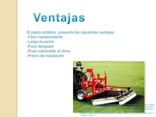 VentajasEl pasto sintético  presenta las siguientes ventajas:-Fácil mantenimiento-Larga duración-Poco desgaste-Poco vulnerable al clima-Precio de instalaciónImagen:http://www.google.com.mx/imgres?q=pasto+artificial+omnilife&um=1&hl=es&biw=788&bih=375&tbm=isch&tbnid=8hwTo5e1bsoZwM:&imgrefurl=http://www.skyscrapercity.com/showthread.php%3Ft%3D401394%26page%3D503&docid=ToxazuiD0ngvuM&w=499&h=361&ei=qqyCTrfgEtKCsgLTsqj-Dg&zoom=1&iact=rc&dur=125&page=6&tbnh=166&tbnw=264&start=18&ndsp=2&ved=1t:429,r:1,s:18&tx=117&ty=12