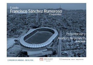 Estadio
  Francisco Sánchez Rumoroso
                                Coquimbo




                                          Presentación y
                                     Avances del proyecto
                                                 Julio 2008




CONSORCIO URBANA - INCA LTDA.
 