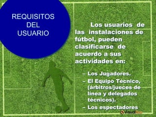 REQUISITOS
   DEL            Los usuarios de
 USUARIO     las instalaciones de
             fútbol, pueden
             clasificarse de
             acuerdo a sus
             actividades en:

               – Los Jugadores.
               – El Equipo Técnico,
                 (árbitros/jueces de
                 línea y delegados
                 técnicos).
               – Los espectadores
 