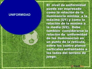 El nivel de uniformidad
              puede ser expresado
              como la relación de la
UNIFORMIDAD   iluminancia mínima a la
              máxima (U1) y como la
              relación de la mínima a
              la media (U2). Debe
              también considerarse la
              relación de uniformidad
              de las iluminancias en
              un punto de la retícula,
              sobre los cuatro planos
              verticales enfrentados a
              los lados del terreno de
              juego.
 