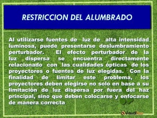 RESTRICCION DEL ALUMBRADO

Al utilizarse fuentes de luz de alta intensidad
luminosa, puede presentarse deslumbramiento
perturbador.     El efecto perturbador de la
luz    dispersa   se   encuentra   directamente
relacionado con las cualidades ópticas de los
proyectores o fuentes de luz elegidas. Con la
finalidad   de   limitar  este   problema,   los
proyectores deben elegirse no solo en base a su
limitación de luz dispersa por fuera del haz
principal, sino que deben colocarse y enfocarse
de manera correcta
 