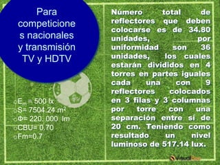 Para        Número       total      de
 competicione     reflectores que deben
                  colocarse es de 34.80
 s nacionales     unidades,              por
 y transmisión    uniformidad     son     36
  TV y HDTV       unidades,     los cuales
                  estarán divididos en 4
                  torres en partes iguales
                  cada     una     con     9
                  reflectores    colocados
oEm = 500 lx      en 3 filas y 3 columnas
oS= 7504.24 m2    por    torre   con    una
oФ= 220. 000 lm   separación entre sí de
oCBU= 0.70        20 cm. Teniendo como
oFm=0.7           resultado     un     nivel
                  luminoso de 517.14 lux.
 