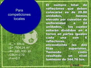 El    número total    de
                  reflectores que deben
     Para
                  colocarse es de 20.88
competiciones     unidades,         hemos
   locales        elevado por cuestión de
                  uniformidad     a     24
                  unidades,    los cuales
                  estarán divididos en 4
                  torres en partes iguales
                  cada     una    con     6
                  reflectores,
oEm = 300 lx      encendiendo    las dos
oS= 7504.24 m2    filas        superiores.
oФ= 220. 000 lm   Teniendo           como
oCBU= 0.70        resultado    un     nivel
oFm=0.7           luminoso de 344.76 lux.
 