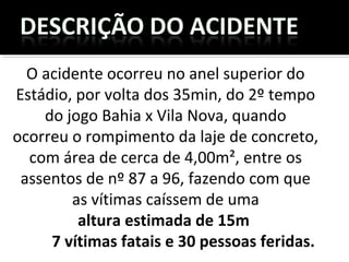 O acidente ocorreu no anel superior do
Estádio, por volta dos 35min, do 2º tempo
do jogo Bahia x Vila Nova, quando
ocorreu o rompimento da laje de concreto,
com área de cerca de 4,00m², entre os
assentos de nº 87 a 96, fazendo com que
as vítimas caíssem de uma
altura estimada de 15m
7 vítimas fatais e 30 pessoas feridas.
 