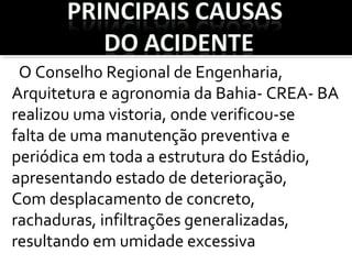 O Conselho Regional de Engenharia,
Arquitetura e agronomia da Bahia- CREA- BA
realizou uma vistoria, onde verificou-se
falta de uma manutenção preventiva e
periódica em toda a estrutura do Estádio,
apresentando estado de deterioração,
Com desplacamento de concreto,
rachaduras, infiltrações generalizadas,
resultando em umidade excessiva
 