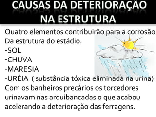Quatro elementos contribuirão para a corrosão
Da estrutura do estádio.
-SOL
-CHUVA
-MARESIA
-URÉIA ( substância tóxica eliminada na urina)
Com os banheiros precários os torcedores
urinavam nas arquibancadas o que acabou
acelerando a deterioração das ferragens.
 