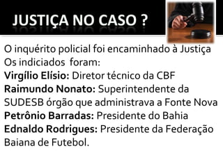 O inquérito policial foi encaminhado à Justiça
Os indiciados foram:
Virgílio Elísio: Diretor técnico da CBF
Raimundo Nonato: Superintendente da
SUDESB órgão que administrava a Fonte Nova
Petrônio Barradas: Presidente do Bahia
Ednaldo Rodrigues: Presidente da Federação
Baiana de Futebol.
 