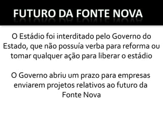 O Estádio foi interditado pelo Governo do
Estado, que não possuía verba para reforma ou 
tomar qualquer ação para liberar o estádio
O Governo abriu um prazo para empresas  
enviarem projetos relativos ao futuro da 
Fonte Nova
 