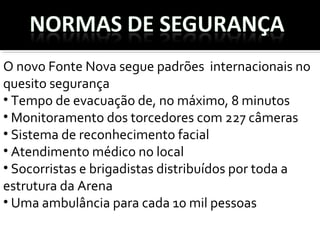 O novo Fonte Nova segue padrões  internacionais no 
quesito segurança 
• Tempo de evacuação de, no máximo, 8 minutos 
• Monitoramento dos torcedores com 227 câmeras 
• Sistema de reconhecimento facial
• Atendimento médico no local
• Socorristas e brigadistas distribuídos por toda a 
estrutura da Arena
• Uma ambulância para cada 10 mil pessoas 
 