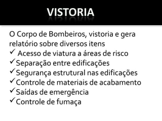 O Corpo de Bombeiros, vistoria e gera 
relatório sobre diversos itens 
 Acesso de viatura a áreas de risco
Separação entre edificações  
Segurança estrutural nas edificações
Controle de materiais de acabamento
Saídas de emergência
Controle de fumaça  
 