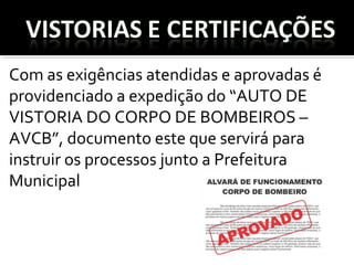 Com as exigências atendidas e aprovadas é
providenciado a expedição do “AUTO DE
VISTORIA DO CORPO DE BOMBEIROS –
AVCB”, documento este que servirá para
instruir os processos junto a Prefeitura
Municipal
 