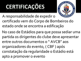 No caso de Estádios para que possa sediar uma
partida os dirigentes do clube deve apresentar
entre outros documentos o “ AVCB” aos
organizadores do evento, ( CBF ) após
constatação da regularidade o Estádio está
apto a promover o evento
A responsabilidade de expedir o
certificado vem do Corpo de Bombeiros do
estado onde se encontra a edificação
 