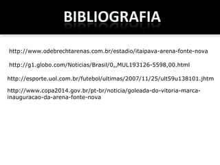 http://www.odebrechtarenas.com.br/estadio/itaipava-arena-fonte-nova
http://g1.globo.com/Noticias/Brasil/0,,MUL193126-5598,00.html
http://esporte.uol.com.br/futebol/ultimas/2007/11/25/ult59u138101.jhtm
http://www.copa2014.gov.br/pt-br/noticia/goleada-do-vitoria-marca-
inauguracao-da-arena-fonte-nova
 