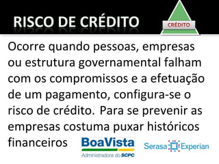 Ocorre quando pessoas, empresas
ou estrutura governamental falham
com os compromissos e a efetuação
de um pagamento, configura-se o
risco de crédito. Para se prevenir as
empresas costuma puxar históricos
financeiros
 