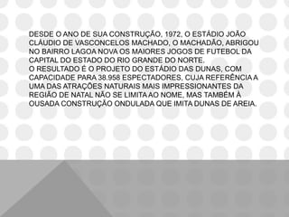 DESDE O ANO DE SUA CONSTRUÇÃO, 1972, O ESTÁDIO JOÃO
CLÁUDIO DE VASCONCELOS MACHADO, O MACHADÃO, ABRIGOU
NO BAIRRO LAGOA NOVA OS MAIORES JOGOS DE FUTEBOL DA
CAPITAL DO ESTADO DO RIO GRANDE DO NORTE.
O RESULTADO É O PROJETO DO ESTÁDIO DAS DUNAS, COM
CAPACIDADE PARA 38.958 ESPECTADORES, CUJA REFERÊNCIA A
UMA DAS ATRAÇÕES NATURAIS MAIS IMPRESSIONANTES DA
REGIÃO DE NATAL NÃO SE LIMITA AO NOME, MAS TAMBÉM À
OUSADA CONSTRUÇÃO ONDULADA QUE IMITA DUNAS DE AREIA.
 