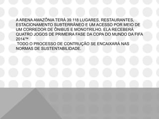 A ARENA AMAZÔNIA TERÁ 39.118 LUGARES, RESTAURANTES,
ESTACIONAMENTO SUBTERRÂNEO E UM ACESSO POR MEIO DE
UM CORREDOR DE ÔNIBUS E MONOTRILHO. ELA RECEBERÁ
QUATRO JOGOS DE PRIMEIRA FASE DA COPA DO MUNDO DA FIFA
2014™
TODO O PROCESSO DE CONTRUÇÃO SE ENCAIXARÁ NAS
NORMAS DE SUSTENTABILIDADE.
 