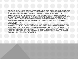 ERGUIDO EM UMA ÁREA ATERRADA DO RIO GUAÍBA, O BEIRA-RIO
É A CASA DO SPORT CLUB INTERNACIONAL. CENÁRIO DE
TANTOS GRE-NAIS EMOCIONANTES E DE QUATRO DECISÕES DA
COPA LIBERTADORES DA AMÉRICA, O ESTÁDIO SE PREPARA
PARA RECEBER CINCO JOGOS DA COPA DO MUNDO DA FIFA
BRASIL 2014™.
MAIOR ESTÁDIO DA REGIÃO SUL DO PAÍS, FOI INAUGURADO EM
1969. OS COLORADOS CONTRIBUÍRAM COM TIJOLO, CIMENTO E
FERRO. DEPOIS DA REFORMA, O BEIRA-RIO TERÁ CAPACIDADE
PARA 42.991 ESPECTADORES.
 