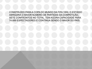 CONSTRUÍDO PARA A COPA DO MUNDO DA FIFA 1950, O ESTÁDIO
ABRIGARÁ O MAIOR NÚMERO DE PARTIDAS DA COMPETIÇÃO,
SETE CONFRONTOS NO TOTAL. TEM AGORA CAPACIDADE PARA
74.689 ESPECTADORES E CONTINUA SENDO O MAIOR DO PAÍS.
 