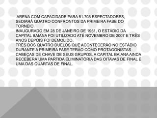 ARENA COM CAPACIDADE PARA 51.708 ESPECTADORES,
SEDIARÁ QUATRO CONFRONTOS DA PRIMEIRA FASE DO
TORNEIO.
INAUGURADO EM 28 DE JANEIRO DE 1951, O ESTÁDIO DA
CAPITAL BAIANA FOI UTILIZADO ATÉ NOVEMBRO DE 2007 E TRÊS
ANOS DEPOIS FOI DEMOLIDO.
TRÊS DOS QUATRO DUELOS QUE ACONTECERÃO NO ESTÁDIO
DURANTE A PRIMEIRA FASE TERÃO COMO PROTAGONISTAS
CABEÇAS DE CHAVE DE SEUS GRUPOS. A CAPITAL BAIANA AINDA
RECEBERÁ UMA PARTIDA ELIMINATÓRIA DAS OITAVAS DE FINAL E
UMA DAS QUARTAS DE FINAL.
 