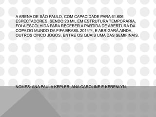A ARENA DE SÃO PAULO, COM CAPACIDADE PARA 61.606
ESPECTADORES, SENDO 20 MIL EM ESTRUTURA TEMPORÁRIA,
FOI A ESCOLHIDA PARA RECEBER A PARTIDA DE ABERTURA DA
COPA DO MUNDO DA FIFA BRASIL 2014™, E ABRIGARÁ AINDA
OUTROS CINCO JOGOS, ENTRE OS QUAIS UMA DAS SEMIFINAIS.
NOMES: ANA PAULA KEPLER, ANA CAROLINE E KERENLYN.
 