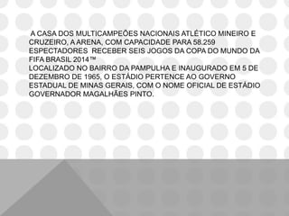 A CASA DOS MULTICAMPEÕES NACIONAIS ATLÉTICO MINEIRO E
CRUZEIRO, A ARENA, COM CAPACIDADE PARA 58.259
ESPECTADORES RECEBER SEIS JOGOS DA COPA DO MUNDO DA
FIFA BRASIL 2014™
LOCALIZADO NO BAIRRO DA PAMPULHA E INAUGURADO EM 5 DE
DEZEMBRO DE 1965, O ESTÁDIO PERTENCE AO GOVERNO
ESTADUAL DE MINAS GERAIS, COM O NOME OFICIAL DE ESTÁDIO
GOVERNADOR MAGALHÃES PINTO.
 