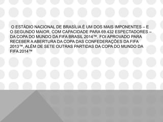 O ESTÁDIO NACIONAL DE BRASÍLIA É UM DOS MAIS IMPONENTES – E
O SEGUNDO MAIOR, COM CAPACIDADE PARA 69.432 ESPECTADORES –
DA COPA DO MUNDO DA FIFA BRASIL 2014™. FOI APROVADO PARA
RECEBER A ABERTURA DA COPA DAS CONFEDERAÇÕES DA FIFA
2013™, ALÉM DE SETE OUTRAS PARTIDAS DA COPA DO MUNDO DA
FIFA 2014™
 