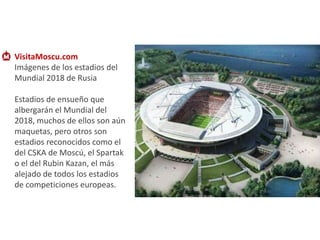 VisitaMoscu.com   Imágenes de los estadios del Mundial 2018 de Rusia Estadios de ensueño que albergarán el Mundial del 2018, muchos de ellos son aún maquetas, pero otros son estadios reconocidos como el del CSKA de Moscú, el Spartak o el del RubinKazan, el más alejado de todos los estadios de competiciones europeas. 