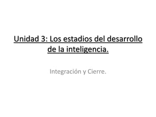 Unidad 3: Los estadios del desarrollo
de la inteligencia.
Integración y Cierre.
 
