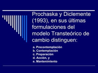 Prochaska y Diclemente
(1993), en sus últimas
formulaciones del
modelo Transteórico de
cambio distinguen:
a. Precontemplación
b. Contemplación
c. Preparación
d. Acción, y
e. Mantenimiento
 