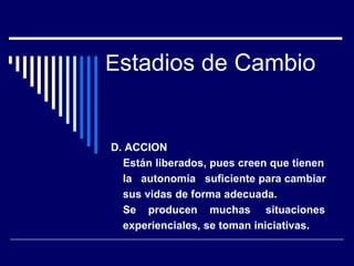 Estadios de Cambio
D. ACCION
Están liberados, pues creen que tienen
la autonomía suficiente para cambiar
sus vidas de forma adecuada.
Se producen muchas situaciones
experienciales, se toman iniciativas.
 
