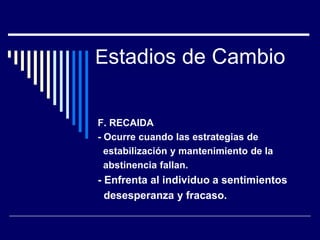 Estadios de Cambio
F. RECAIDA
- Ocurre cuando las estrategias de
estabilización y mantenimiento de la
abstinencia fallan.
- Enfrenta al individuo a sentimientos
desesperanza y fracaso.
 