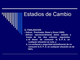 Estadios de Cambio
G. FINALIZACION
- Velicer, Prochaska, Rossi y Snow (1995)
definen operacionalmente dicho estadio a
través de los dos criterios siguientes:
a. El deseo de consumir la S. P. A. en
cualquier situación es nulo, y
b. La confianza o seguridad (autoeficacia) de no
consumir la S. P. A. en cualquier situación es de
100%
 
