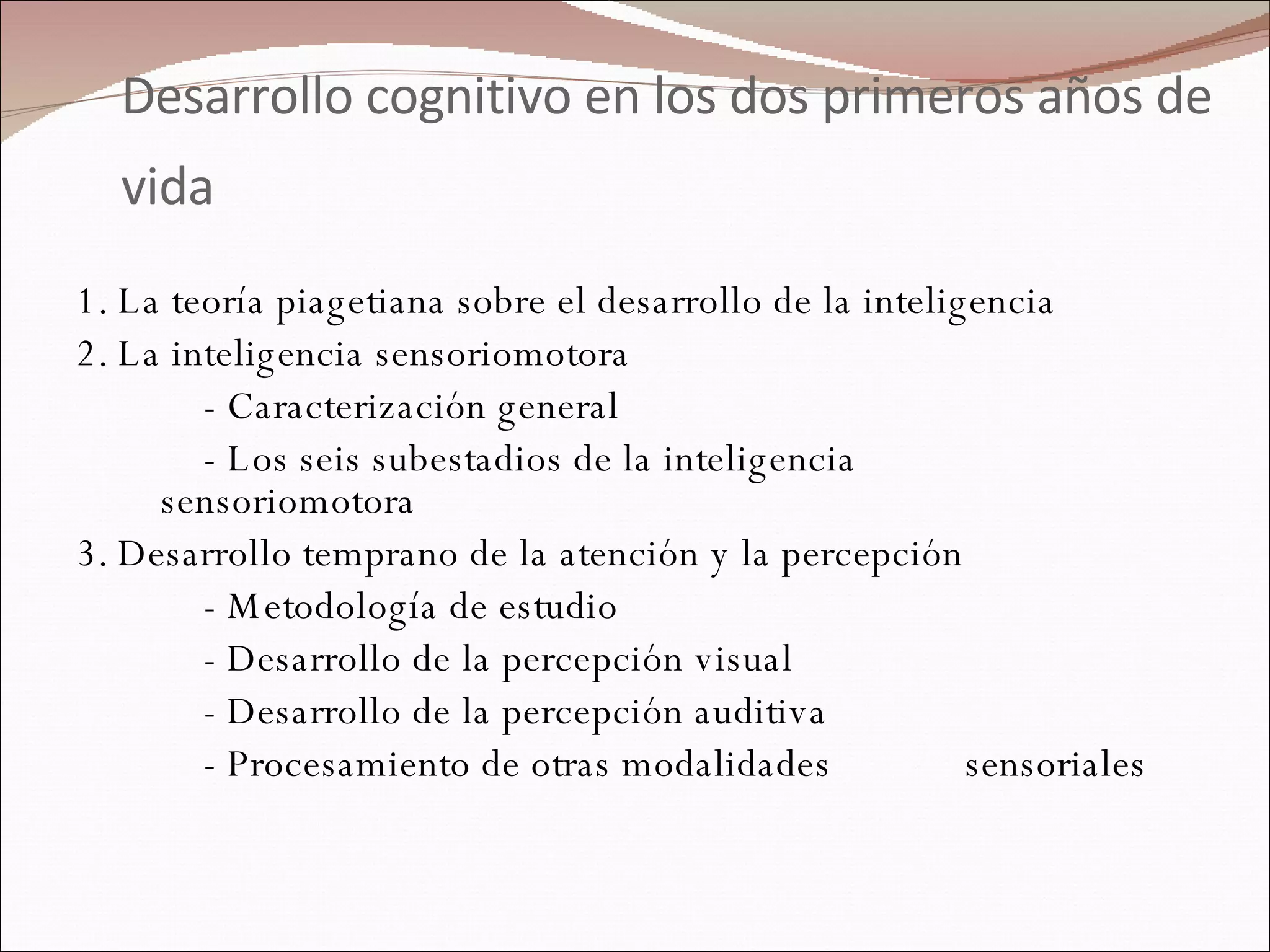 Desarrollo cognitivo en los dos primeros años de vida   1. La teoría piagetiana sobre el desarrollo de la inteligencia 2. La inteligencia sensoriomotora - Caracterización general - Los seis subestadios de la inteligencia  sensoriomotora 3. Desarrollo temprano de la atención y la percepción - Metodología de estudio - Desarrollo de la percepción visual - Desarrollo de la percepción auditiva - Procesamiento de otras modalidades  sensoriales 