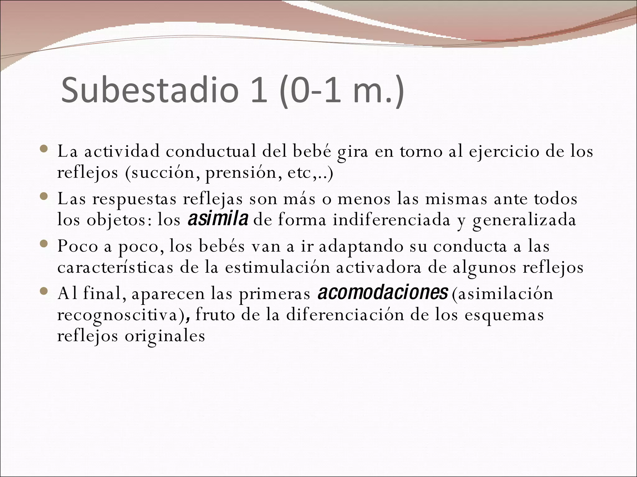 Subestadio 1 (0-1 m.) La actividad conductual del bebé gira en torno al ejercicio de los reflejos (succión, prensión, etc,..) Las respuestas reflejas son más o menos las mismas ante todos los objetos: los  asimila  de forma indiferenciada y generalizada  Poco a poco, los bebés van a ir adaptando su conducta a las características de la estimulación activadora de algunos reflejos Al final, aparecen las primeras  acomodaciones  (asimilación recognoscitiva) ,  fruto de la diferenciación de los esquemas reflejos originales 