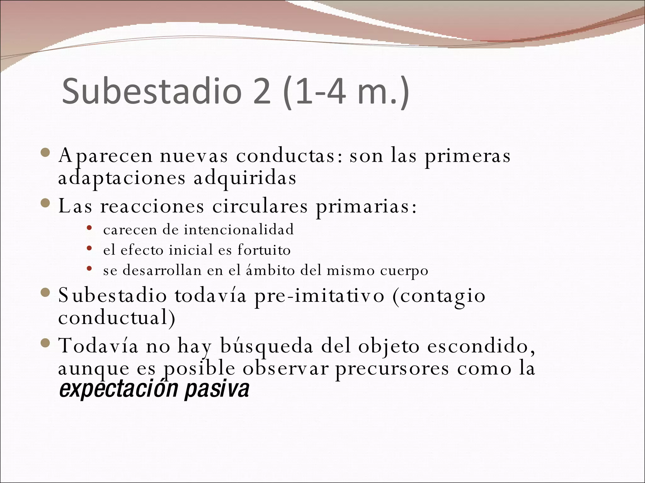 Subestadio 2 (1-4 m.) Aparecen nuevas conductas: son las primeras adaptaciones adquiridas Las reacciones circulares primarias: carecen de intencionalidad el efecto inicial es fortuito se desarrollan en el ámbito del mismo cuerpo Subestadio todavía pre-imitativo (contagio conductual) Todavía no hay búsqueda del objeto escondido, aunque es posible observar precursores como la  expectación pasiva 