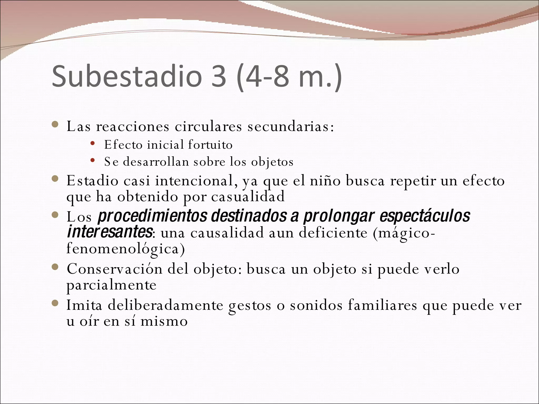 Subestadio 3 (4-8 m.) Las reacciones circulares secundarias: Efecto inicial fortuito Se desarrollan sobre los objetos Estadio casi intencional, ya que el niño busca repetir un efecto que ha obtenido por casualidad  Los  procedimientos destinados a prolongar espectáculos interesantes : una causalidad aun deficiente (mágico-fenomenológica) Conservación del objeto: busca un objeto si puede verlo parcialmente Imita deliberadamente gestos o sonidos familiares que puede ver u oír en sí mismo 