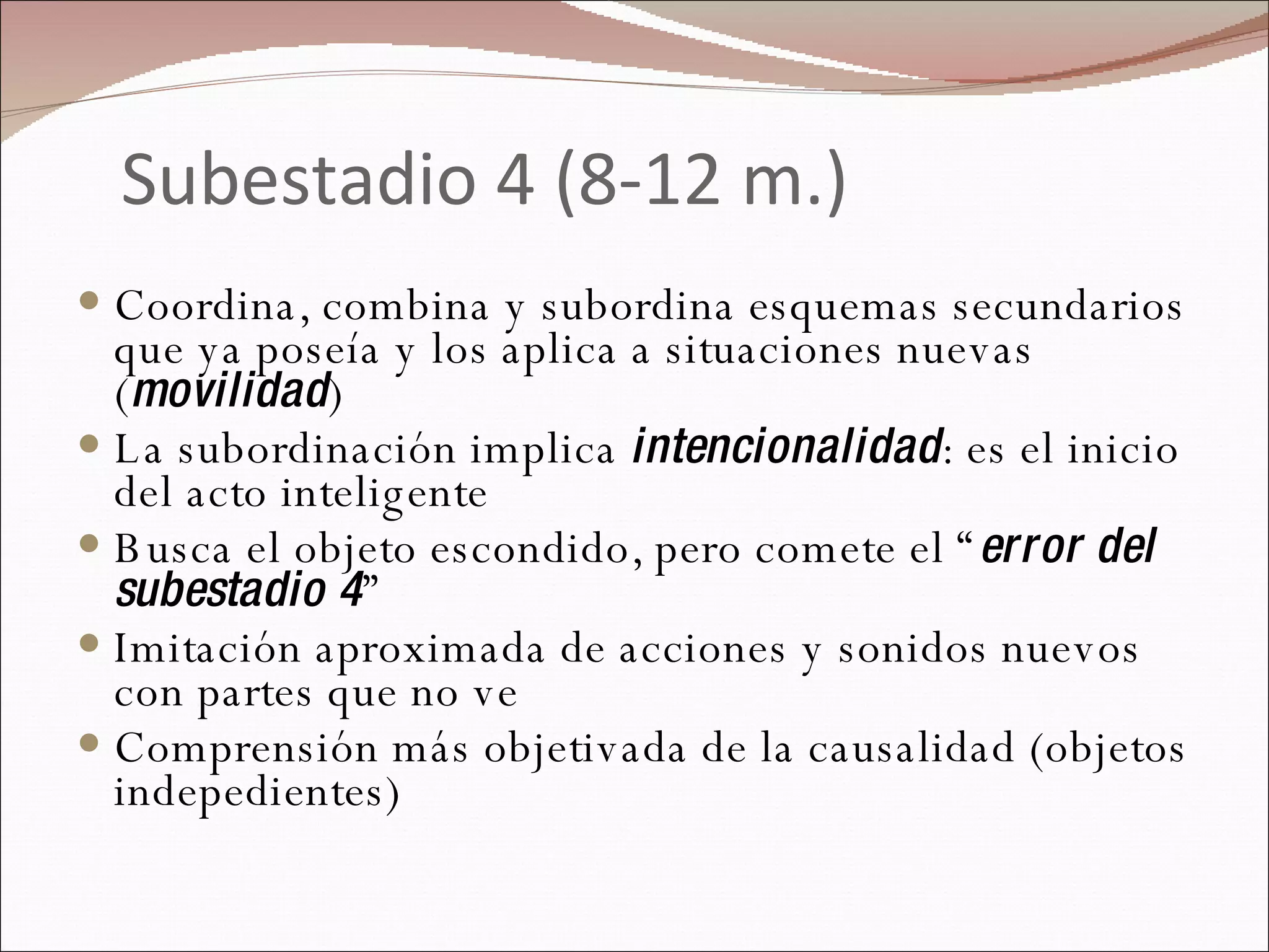 Subestadio 4 (8-12 m.) Coordina, combina y subordina esquemas secundarios que ya poseía y los aplica a situaciones nuevas ( movilidad )  La subordinación implica  intencionalidad : es el inicio del acto inteligente Busca el objeto escondido, pero comete el “ error del subestadio 4 ” Imitación aproximada de acciones y sonidos nuevos con partes que no ve  Comprensión más objetivada de la causalidad (objetos indepedientes) 