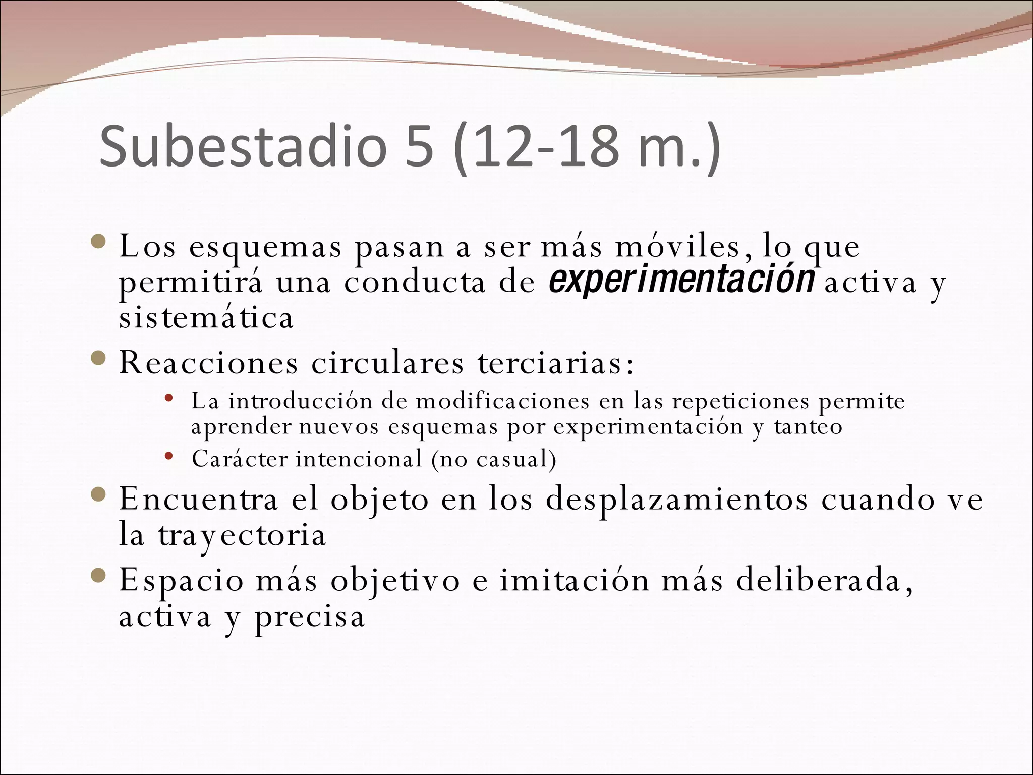 Subestadio 5 (12-18 m.) Los esquemas pasan a ser más móviles, lo que permitirá una conducta de  experimentación  activa y sistemática Reacciones circulares terciarias: La introducción de modificaciones en las repeticiones permite aprender nuevos esquemas por experimentación y tanteo Carácter intencional (no casual) Encuentra el objeto en los desplazamientos cuando ve la trayectoria  Espacio más objetivo e imitación más deliberada, activa y precisa 