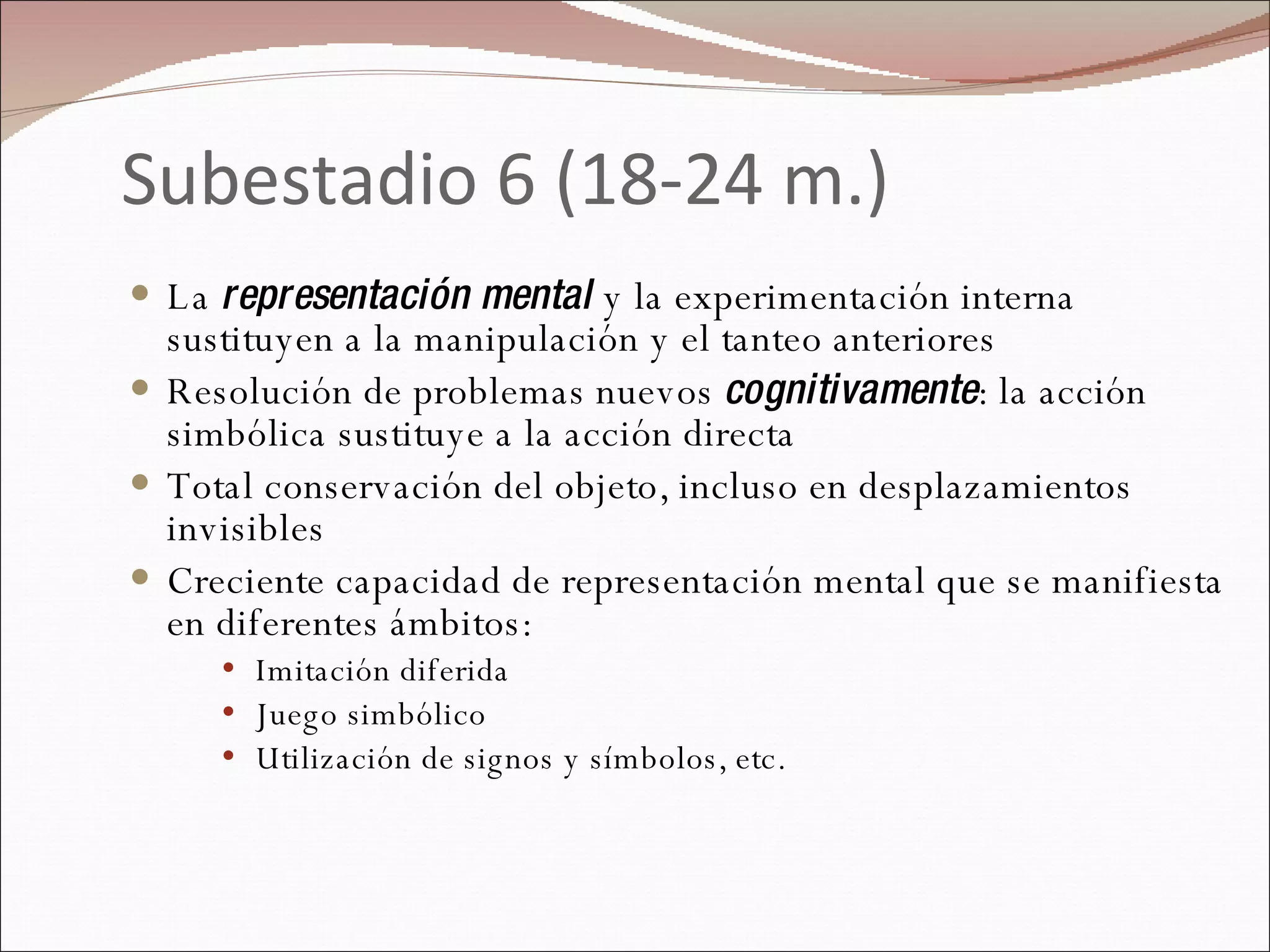 Subestadio 6 (18-24 m.) La  representación mental  y la experimentación interna sustituyen a la manipulación y el tanteo anteriores Resolución de problemas nuevos  cognitivamente : la acción simbólica sustituye a la acción directa Total conservación del objeto, incluso en desplazamientos invisibles Creciente capacidad de representación mental que se manifiesta en diferentes ámbitos: Imitación diferida Juego simbólico Utilización de signos y símbolos, etc. 