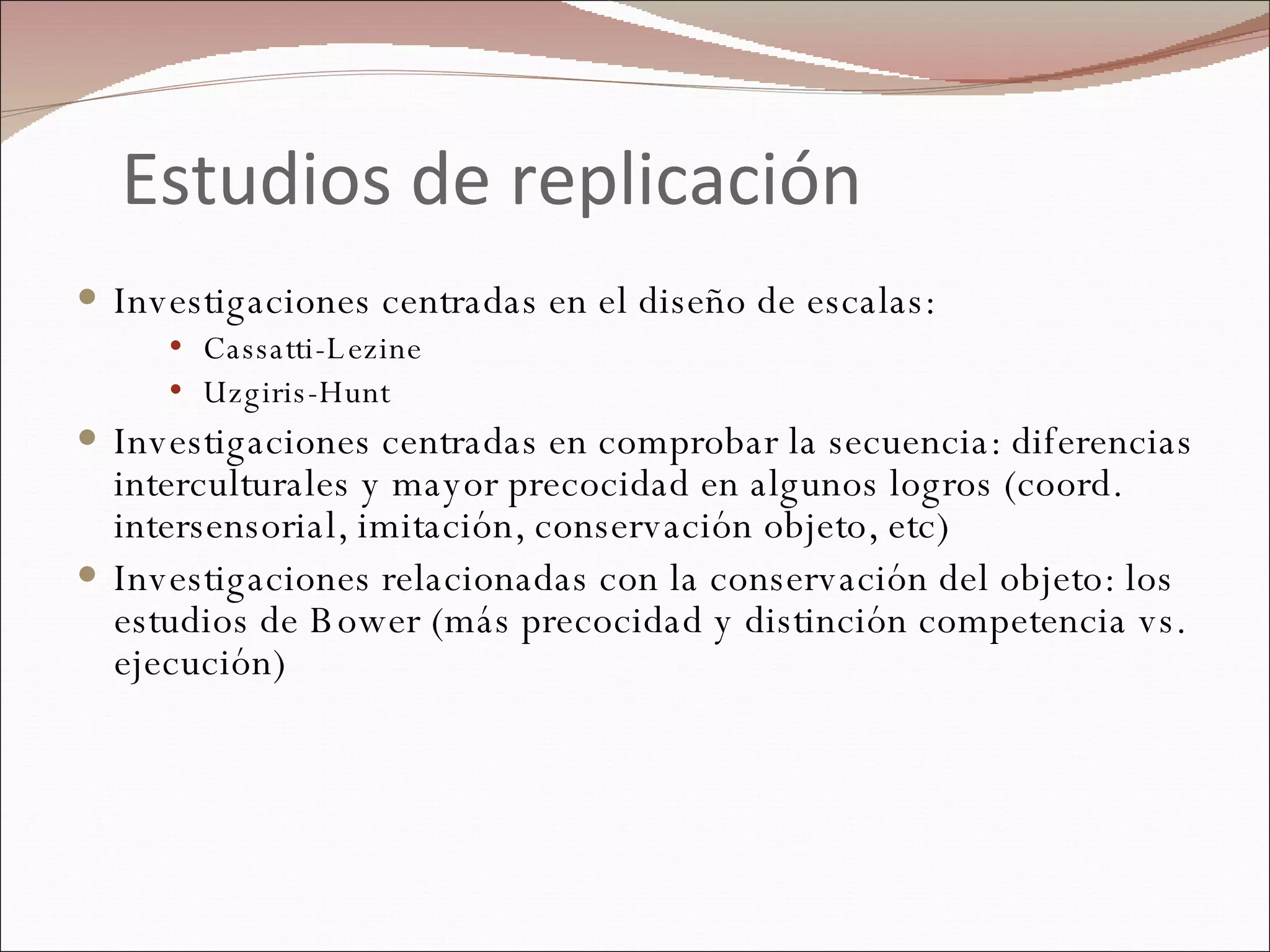Estudios de replicación Investigaciones centradas en el diseño de escalas: Cassatti-Lezine Uzgiris-Hunt Investigaciones centradas en comprobar la secuencia: diferencias interculturales y mayor precocidad en algunos logros (coord. intersensorial, imitación, conservación objeto, etc) Investigaciones relacionadas con la conservación del objeto: los estudios de Bower (más precocidad y distinción competencia vs. ejecución) 